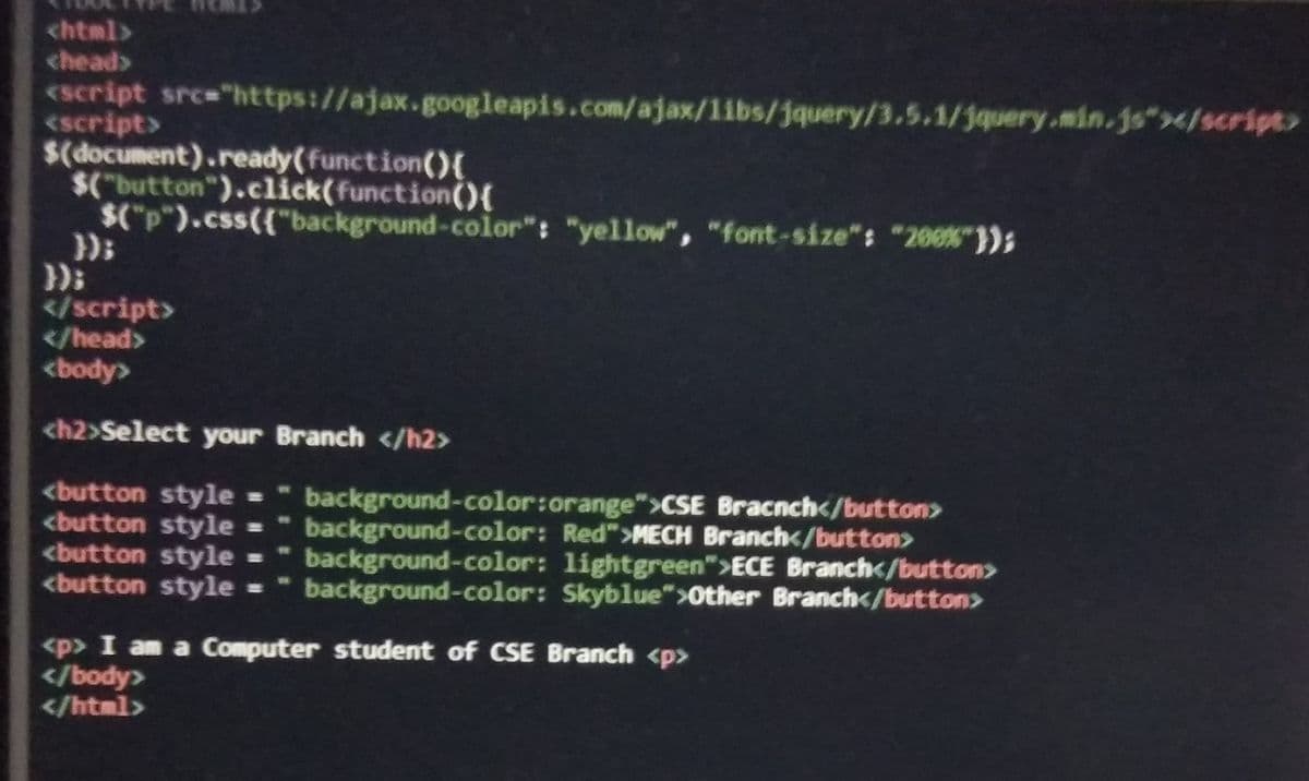 chtml>
chead>
<script src="https://ajax.googleapis.com/ajax/libs/jquery/3.5.1/jquery.min.js"></script>
<script>
$(document).ready(function(){
$("button").click(function(){
$("p").css({"background-color": "yellow", "font-size": "200%"});
}):
</script>
</head>
<body>
<h2>Select your Branch </h2>
<button style -
<button style =
<button style =
<button style =
background-color:orange">CSE Bracnch</button>
background-color: Red">MECH Branch</button>
background-color: lightgreen">ECE Branch</button>
background-color: Skyblue">Other Branch</button>
%23
<p> I am a Computer student of CSE Branch <p>
</body>
</html>
