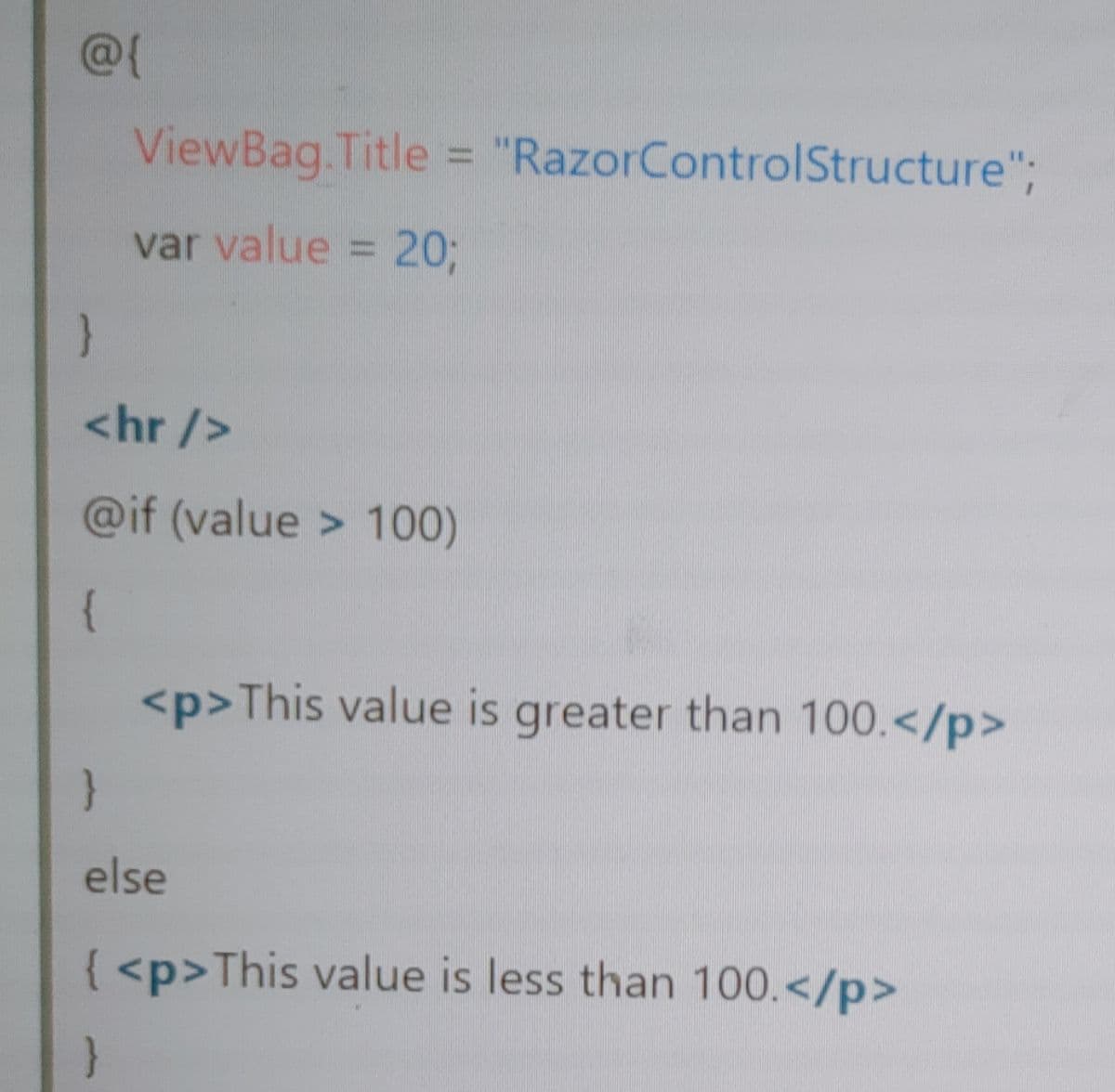 @{
ViewBag.Title = "RazorControlStructure";
var value = 20%3B
<hr />
@if (value > 100)
{
<p>This value is greater than 100.</p>
else
{ <p>This value is less than 100.</p>
