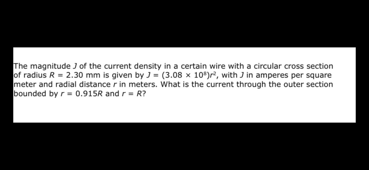 The magnitude J of the current density in a certain wire with a circular cross section
of radius R = 2.30 mm is given by J = (3.08 × 10')r², with J in amperes per square
meter and radial distance r in meters. What is the current through the outer section
bounded by r = 0.915R and r = R?
