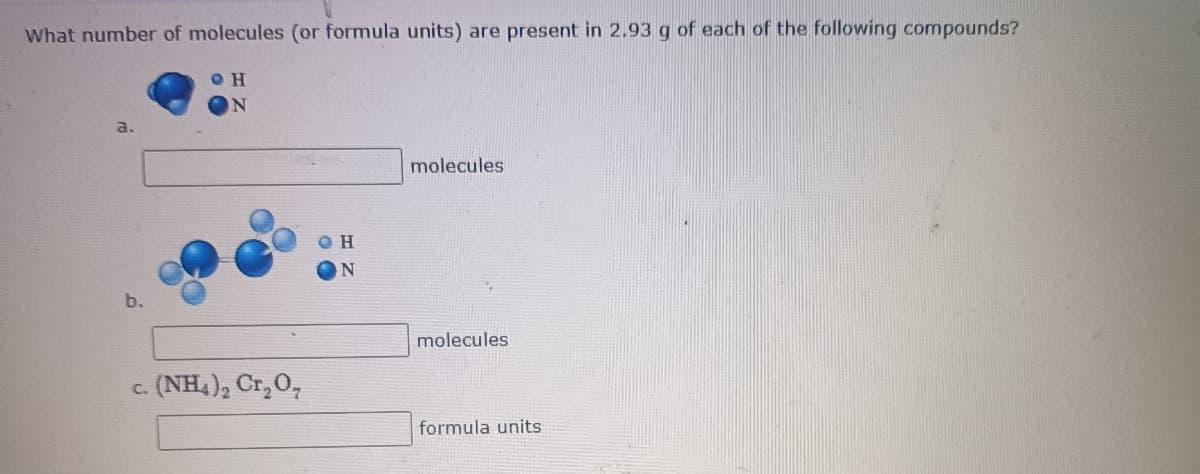 What number of molecules (or formula units) are present in 2.93 g of each of the following compounds?
a.
molecules
N
b.
molecules
c. (NH,), Cr,0,
formula units
