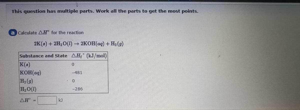 This question has multiple parts. Work all the parts to get the mnost points.
a Calculate AH for the reaction
2K (8) + 2H2О(1 —
2KOH(ag) + H, (9)
Substance and State AH, (kJ/mol)
K(s)
KOH(ag)
H2(9)
H,O(1)
-481
-286
AH
kJ
