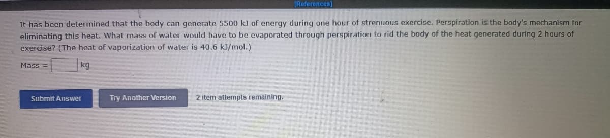 [References]
It has been determined that the body can generate 5500 kJ of energy during one hour of strenuous exercise. Perspiration is the body's mechanism for
eliminating this heat. What mass of water would have to be evaporated through perspiration to rid the body of the heat generated during 2 hours of
exercise? (The heat of vaporization of water is 40.6 kJ/mol.)
Mass
kg
Submit Answer
Try Another Version
2 item attempts remaining.
