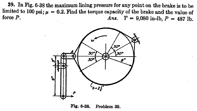 39. In Fig. 6-38 the maximum lining pressure for any point on the brake is to be
limited to 100 psi; u = 0.2. Find the torque capacity of the brake and the value of
force P.
Ans. T = 9,080 in-lb, P = 487 lb.
30
30
30
Fig. 6-38. Problem 39.
