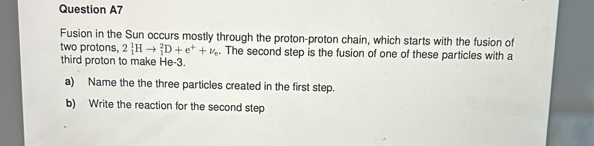 Question A7
Fusion in the Sun occurs mostly through the proton-proton chain, which starts with the fusion of
two protons, 2 HD+et+ve. The second step is the fusion of one of these particles with a
third proton to make He-3.
a) Name the the three particles created in the first step.
b)
Write the reaction for the second step