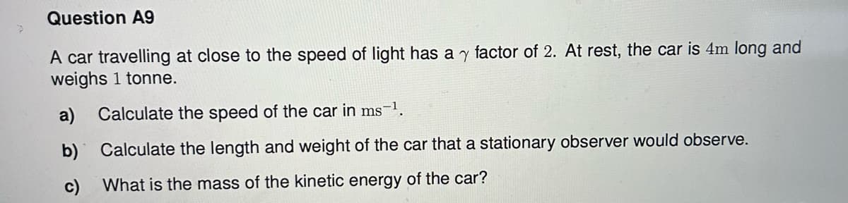 Question A9
A car travelling at close to the speed of light has a y factor of 2. At rest, the car is 4m long and
weighs 1 tonne.
a) Calculate the speed of the car in ms-¹.
b)
Calculate the length and weight of the car that a stationary observer would observe.
c)
What is the mass of the kinetic energy of the car?