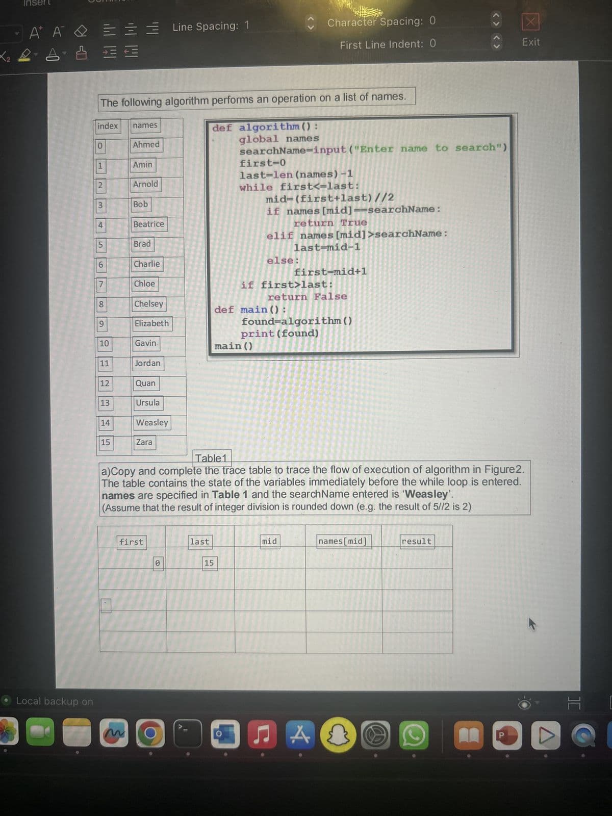 Inse
Α' Α' Δ
A
& E
Local backup on
7
index
0
The following algorithm performs an operation on a list of names.
1
2
3
4
5
6
7
8
9
10
11
12
13
14
==
15
names
m
Ahmed
Amin
Arnold
Bob
Beatrice
Brad
Charlie
Chloe
Chelsey
Elizabeth
Gavin
Jordan
Quan
Ursula
Weasley
Zara
first
Line Spacing: 1
0
1
last
def algorithm ():
global names
searchName-input ("Enter name to search")
15
first=0
last-len (names) -1
while first<-last:
mid=(first+last) //2
if names [mid]=searchName:
return True
elif names [mid]>searchName:
last-mid-1
else:
Character Spacing: 0
First Line Indent: 0
main ()
if first>last:
def main ():
Table1
a)Copy and complete the trace table to trace the flow of execution of algorithm in Figure2.
The table contains the state of the variables immediately before the while loop is entered.
names are specified in Table 1 and the searchName entered is 'Weasley'.
(Assume that the result of integer division is rounded down (e.g. the result of 5//2 is 2)
return False
first-mid+1
found-algorithm ()
print (found)
mid
♫
A
<><>
names[mid]
result
X
Exit
][
[