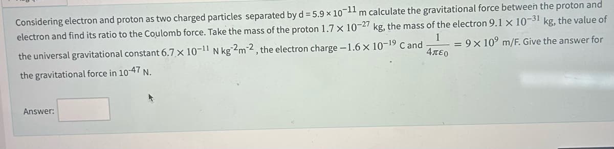 Considering electron and proton as two charged particles separated by d = 5.9 × 10-11 m calculate the gravitational force between the proton and
electron and find its ratio to the Coulomb force. Take the mass of the proton 1.7 x 10-27 kg, the mass of the electron 9.1 x 10-31 kg, the value of
= 9x10⁹ m/F. Give the answer for
the universal gravitational constant 6.7 x 10-11 N kg 2m-2, the electron charge -1.6 x 10-¹9 C and
the gravitational force in 10-47 N.
1
Απερ
Answer: