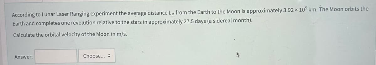 According to Lunar Laser Ranging experiment the average distance LM from the Earth to the Moon is approximately 3.92 x 105 km. The Moon orbits the
Earth and completes one revolution relative to the stars in approximately 27.5 days (a sidereal month).
Calculate the orbital velocity of the Moon in m/s.
Answer:
Choose...