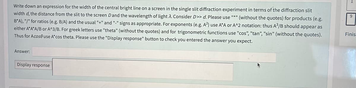 Write down an expression for the width of the central bright line on a screen in the single slit diffraction experiment in terms of the diffraction slit
width d, the distance from the slit to the screen D and the wavelength of light λ. Consider D>> d. Please use "*" (without the quotes) for products (e.g.
B*A), "/" for ratios (e.g. B/A) and the usual "+" and "-" signs as appropriate. For exponents (e.g. A²) use A*A or A^2 notation: thus A³/B should appear as
either A*A*A/B or A^3/B. For greek letters use "theta" (without the quotes) and for trigonometric functions use "cos", "tan", "sin" (without the quotes).
Thus for Acose use A* cos theta. Please use the "Display response" button to check you entered the answer you expect.
Answer:
Display response
9
Finis