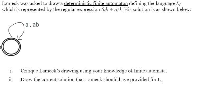 Lameck was asked to draw a deterministic finite automaton defining the language L3
which is represented by the regular expression (ab + a)*. His solution is as shown below:
8
i.
ii.
a, ab
Critique Lameck's drawing using your knowledge of finite automata.
Draw the correct solution that Lameck should have provided for L3