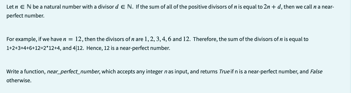 Let n E N be a natural number with a divisor d E N. If the sum of all of the positive divisors of n is equal to 2n + d, then we call n a near-
perfect number.
For example, if we have n = 12, then the divisors of n are 1, 2, 3, 4, 6 and 12. Therefore, the sum of the divisors of n is equal to
1+2+3+4+6+12=2*12+4, and 4|12. Hence, 12 is a near-perfect number.
Write a function, near_perfect_number, which accepts any integer n as input, and returns True if n is a near-perfect number, and False
otherwise.