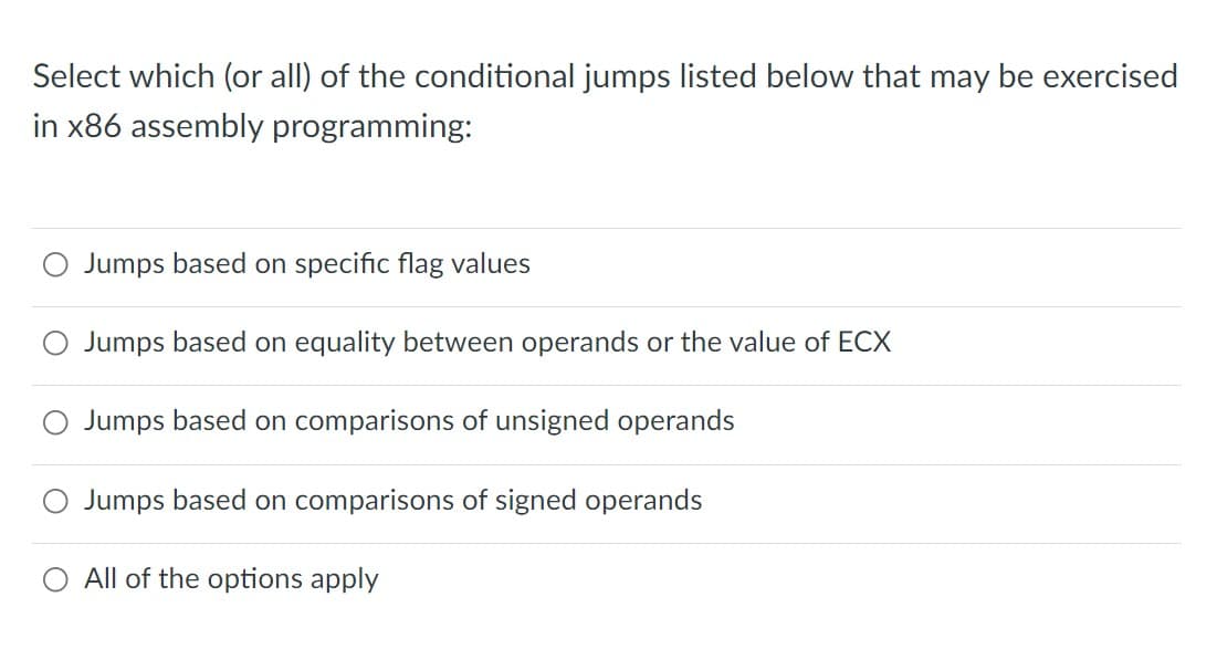 Select which (or all) of the conditional jumps listed below that may be exercised
in x86 assembly programming:
Jumps based on specific flag values
Jumps based on equality between operands or the value of ECX
Jumps based on comparisons of unsigned operands
Jumps based on comparisons of signed operands
All of the options apply

