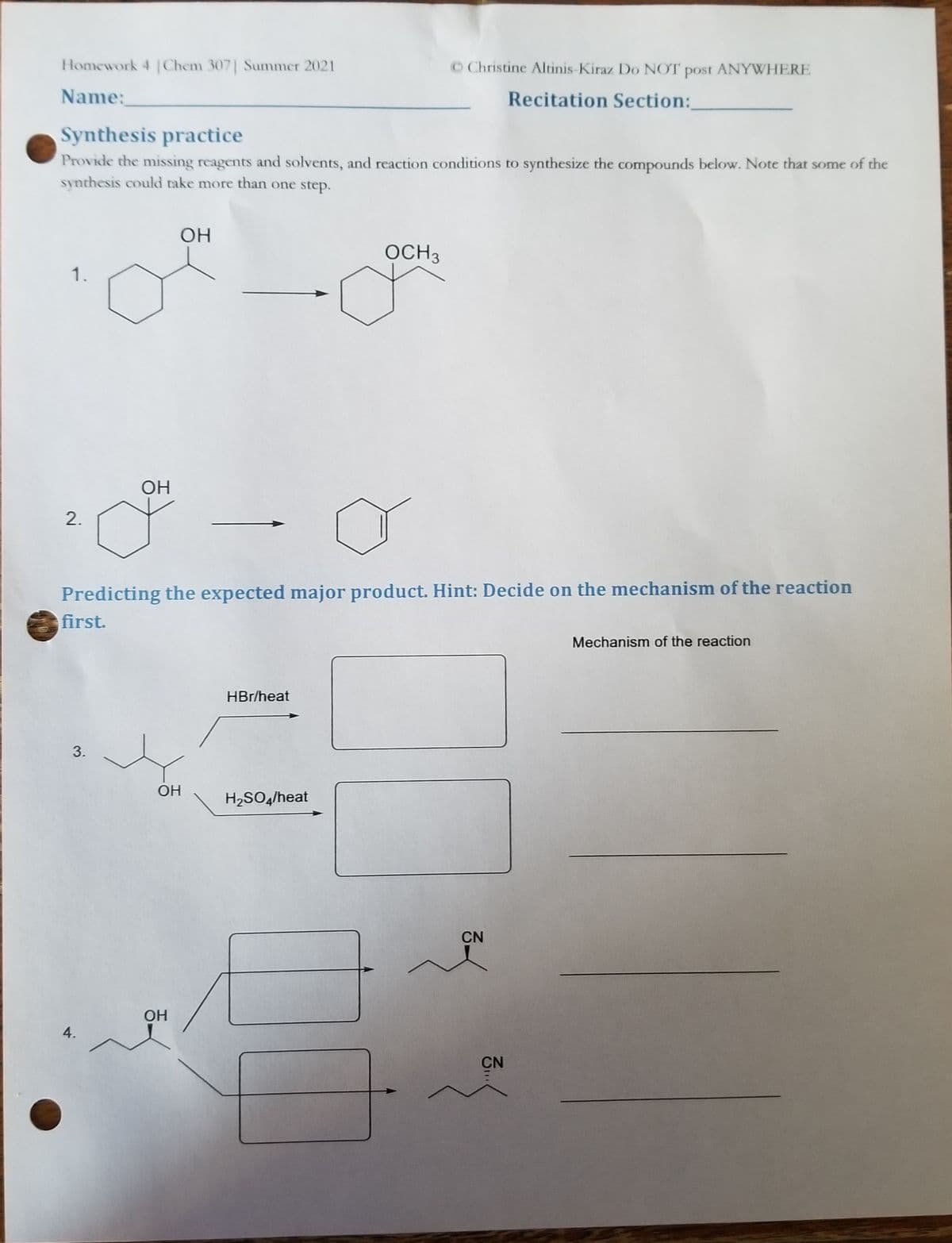 Homework 4 |Chem 307| Summer 2021
OChristine Altinis-Kiraz Do NOT post
ANYWHERE
Name:
Recitation Section:
Synthesis practice
Provide the missing reagents and solvents, and reaction conditions to synthesize the compounds below. Note that some of the
synthesis could take more than one step.
OH
OCH3
1.
OH
Predicting the expected major product. Hint: Decide on the mechanism of the reaction
first.
Mechanism of the reaction
HBr/heat
OH
H2SO4/heat
CN
OH
4.
CN
2.
3.
