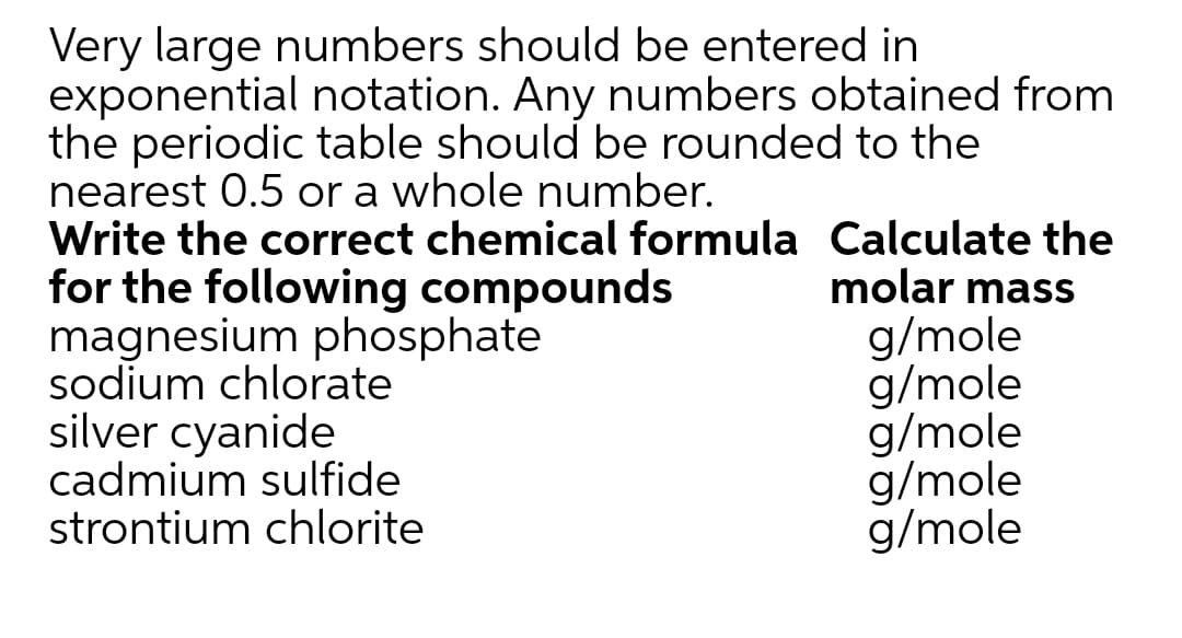Very large numbers should be entered in
exponential notation. Any numbers obtained from
the periodic table should be rounded to the
nearest 0.5 or a whole number.
Write the correct chemical formula Calculate the
for the following compounds
magnesium phosphate
sodium chlorate
silver cyanide
cadmium sulfide
strontium chlorite
molar mass
g/mole
g/mole
g/mole
g/mole
g/mole
