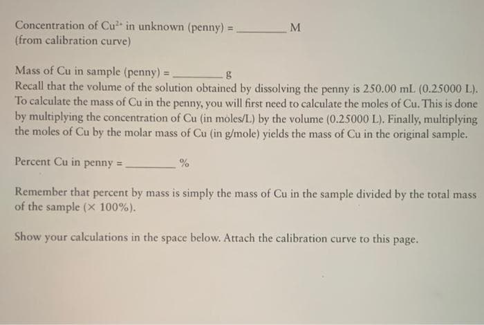 Concentration of Cu in unknown (penny) =
(from calibration curve)
%3D
Mass of Cu in sample (penny) =
Recall that the volume of the solution obtained by dissolving the penny is 250.00 mL (0.25000 L).
To calculate the mass of Cu in the penny, you will first need to calculate the moles of Cu. This is done
by multiplying the concentration of Cu (in moles/L) by the volume (0.25000 L). Finally, multiplying
the moles of Cu by the molar mass of Cu (in g/mole) yields the mass of Cu in the original sample.
Percent Cu in penny =
Remember that percent by mass is simply the mass of Cu in the sample divided by the total mass
of the sample (x 100%).
Show your calculations in the space below. Attach the calibration curve to this page.
