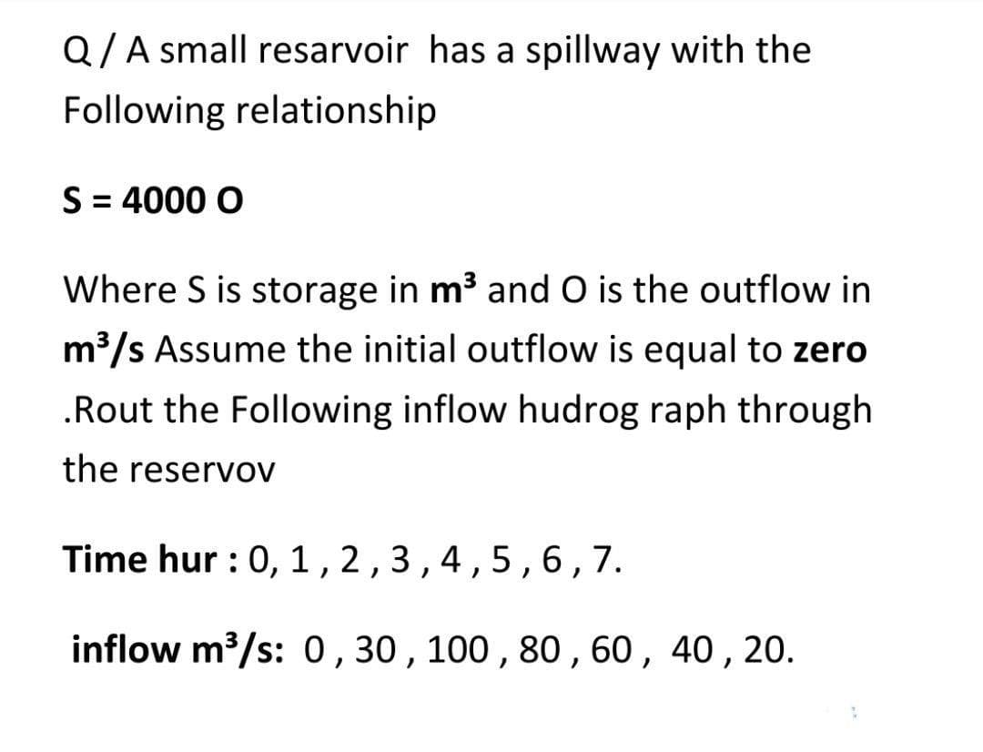 Q/A small resarvoir has a spillway with the
Following relationship
S = 4000 O
Where S is storage in m3 and O is the outflow in
m3/s Assume the initial outflow is equal to zero
.Rout the Following inflow hudrog raph through
the reservov
Time hur : 0, 1,2,3,4,5,6,7.
inflow m3/s: 0 ,30 , 100 , 80 ,60,
40, 20.
