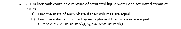 4. A 100 liter tank contains a mixture of saturated liquid water and saturated steam at
370 °C.
a) Find the mass of each phase if their volumes are equal
b) Find the volume occupied by each phase if their masses are equal.
Given: v = 2.213x103 m³/kg; vg = 4.925x103 m³/kg
