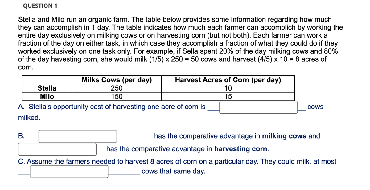 QUESTION 1
Stella and Milo run an organic farm. The table below provides some information regarding how much
they can accomplish in 1 day. The table indicates how much each farmer can accomplich by working the
entire day exclusively on milking cows or on harvesting corn (but not both). Each farmer can work a
fraction of the day on either task, in which case they accomplish a fraction of what they could do if they
worked exclusively on one task only. For example, if Sella spent 20% of the day milking cows and 80%
of the day havesting corn, she would milk (1/5) x 250 = 50 cows and harvest (4/5) x 10 = 8 acres of
corn.
Milks Cows (per day)
250
150
B.
Harvest Acres of Corn (per day)
10
15
Stella
Milo
A. Stella's opportunity cost of harvesting one acre of corn is
milked.
COWS
has the comparative advantage in milking cows and
has the comparative advantage in harvesting corn.
C. Assume the farmers needed to harvest 8 acres of corn on a particular day. They could milk, at most
cows that same day.