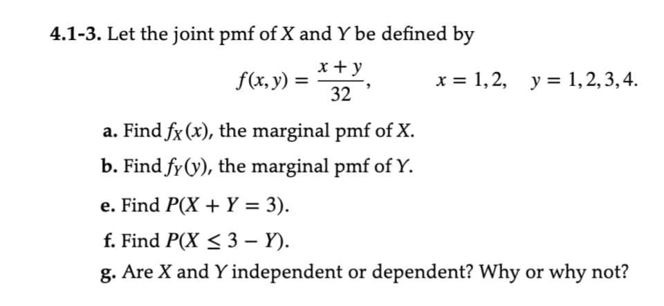 4.1-3. Let the joint pmf of X and Y be defined by
x + y
32
f(x, y) =
a. Find fx (x), the marginal pmf of X.
b. Find fy (y), the marginal pmf of Y.
x = 1, 2, y = 1, 2, 3, 4.
e. Find P(X + Y = 3).
f. Find P(X ≤ 3 - Y).
g. Are X and Y independent or dependent? Why or why not?