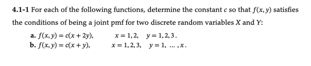 4.1-1 For each of the following functions, determine the constant c so that f(x, y) satisfies
the conditions of being a joint pmf for two discrete random variables X and Y:
a. f(x, y) = c(x + 2y),
x = 1, 2,
b. f(x, y) = c(x + y),
x = 1, 2, 3,
y = 1,2,3.
y = 1,...,x.