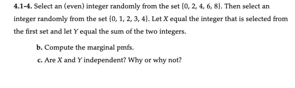 4.1-4. Select an (even) integer randomly from the set {0, 2, 4, 6, 8}. Then select an
integer randomly from the set {0, 1, 2, 3, 4). Let X equal the integer that is selected from
the first set and let Y equal the sum of the two integers.
b. Compute the marginal pmfs.
c. Are X and Y independent? Why or why not?