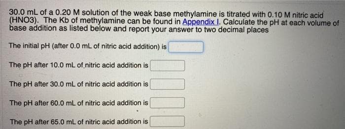 30.0 mL of a 0.20 M solution of the weak base methylamine is titrated with 0.10 M nitric acid
(HNO3). The Kb of methylamine can be found in Appendix I. Calculate the pH at each volume of
base addition as listed below and report your answer to two decimal places
The initial pH (after 0.0 mL of nitric acid addition) is
The pH after 10.0 mL of nitric acid addition is
The pH after 30.0 mL of nitric acid addition is
The pH after 60.0 mL of nitric acid addition is
The pH after 65.0 mL of nitric acid addition is
