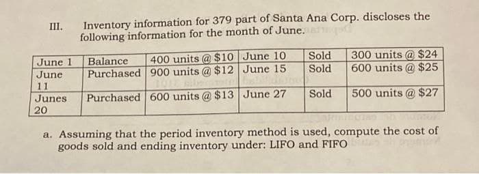 III. Inventory information for 379 part of Santa Ana Corp. discloses the
following information for the month of June.
June 1
June
11
Junes.
20
Balance 400 units @ $10
Purchased 900 units @ $12
Purchased 600 units @ $13
June 10
June 15
June 27
Sold
Sold
Sold
300 units @ $24
600 units @ $25
500 units @ $27
a. Assuming that the period inventory method is used, compute the cost of
goods sold and ending inventory under: LIFO and FIFO