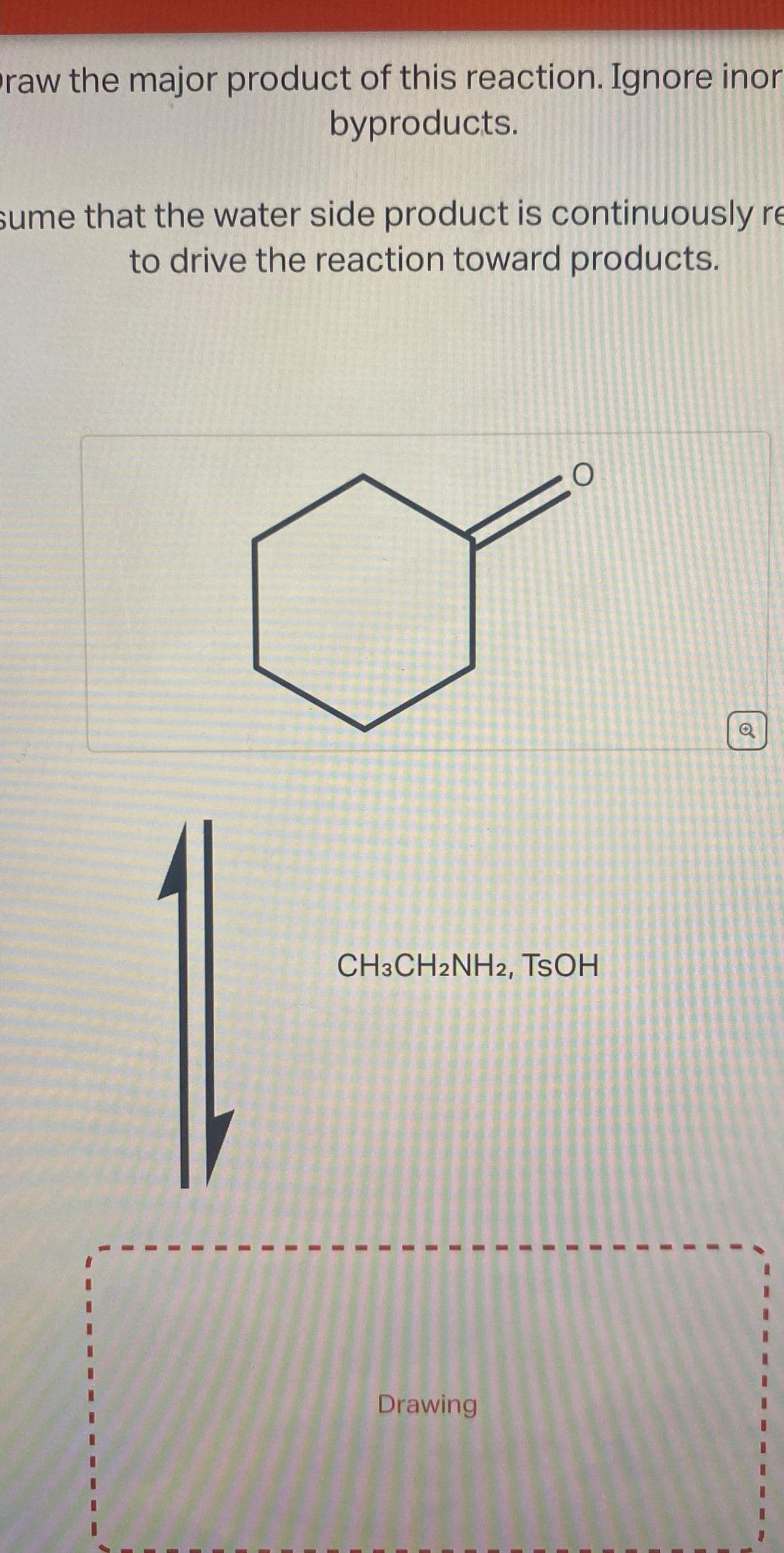raw the major product of this reaction. Ignore inor
byproducts.
sume that the water side product is continuously re
to drive the reaction toward products.
O
CH3CH2NH2, TSOH
Drawing
O