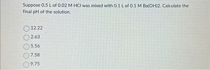 Suppose 0.5 L of 0.02 M HCI was mixed with 0.1 L of 0.1 M Ba(OH)2. Calculate the
final pH of the solution.
12.22
2.63
5.56
7.58
9.75