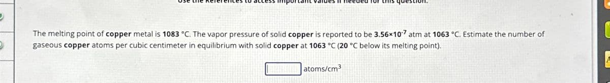 The melting point of copper metal is 1083 °C. The vapor pressure of solid copper is reported to be 3.56x107 atm at 1063 °C. Estimate the number of
gaseous copper atoms per cubic centimeter in equilibrium with solid copper at 1063 °C (20 °C below its melting point).
atoms/cm³