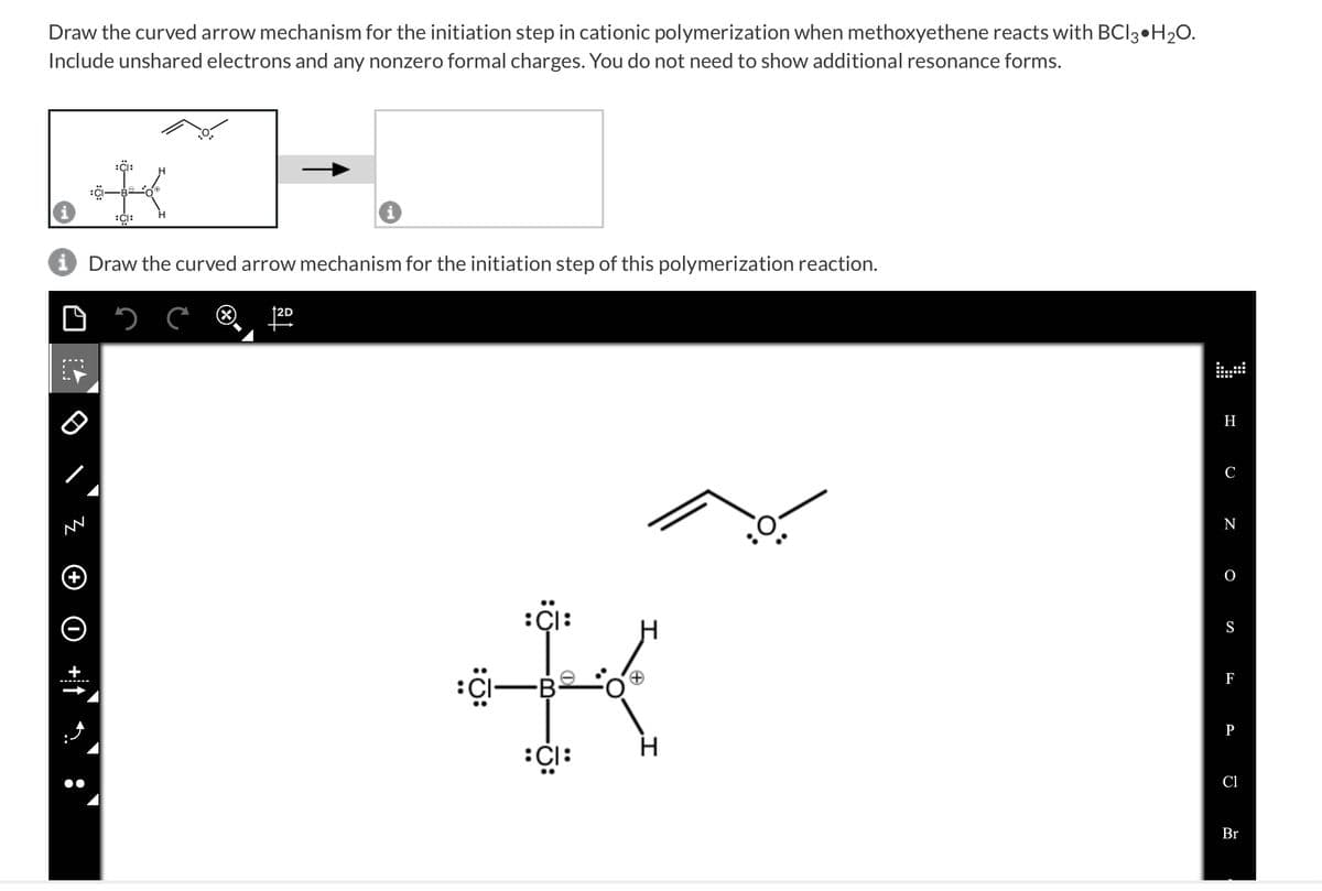 Draw the curved arrow mechanism for the initiation step in cationic polymerization when methoxyethene reacts with BCI3 H₂O.
Include unshared electrons and any nonzero formal charges. You do not need to show additional resonance forms.
TA
i Draw the curved arrow mechanism for the initiation step of this polymerization reaction.
□
AN
:CI:
‒‒‒‒‒‒‒
i
12D
: CI:
:CI—B
:CI:
+
I
H
C
N
O
S
F
P
Cl
Br