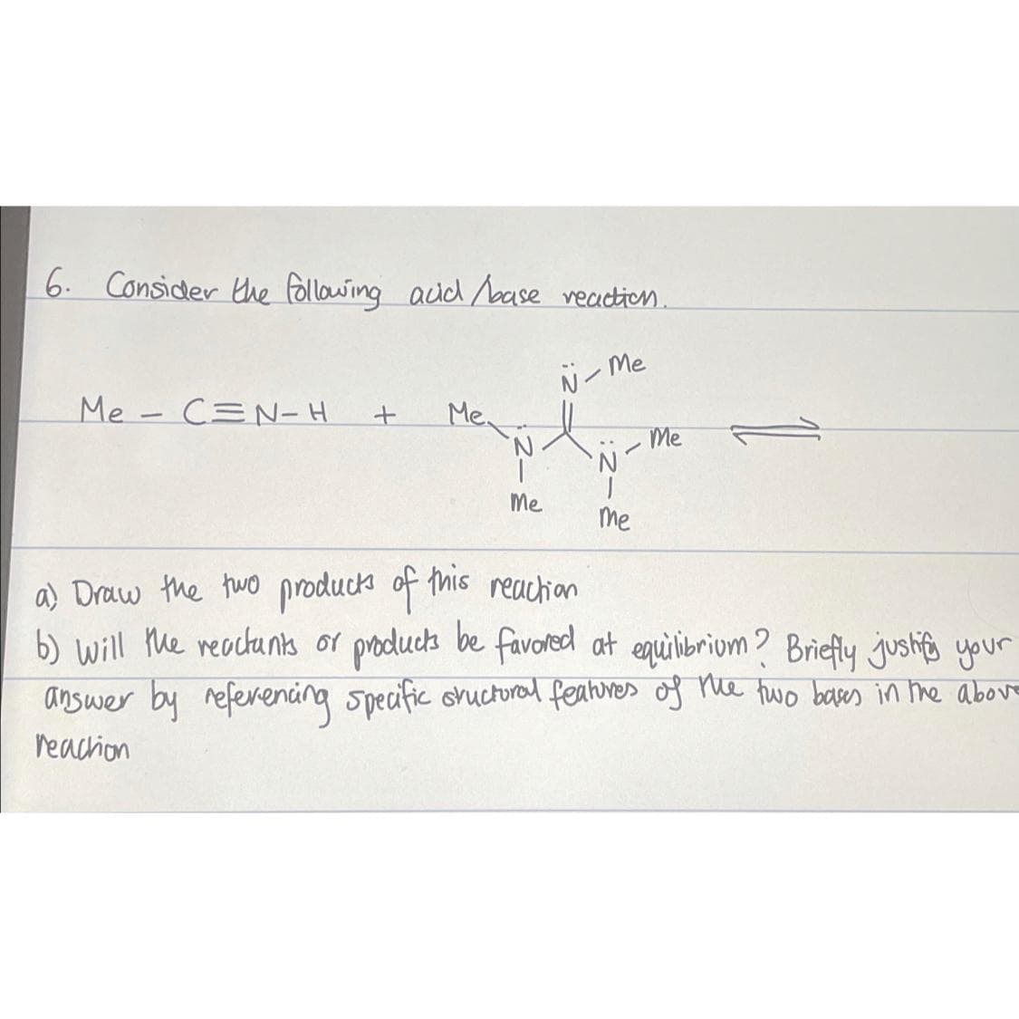 6. Consider the following acid /base reaction.
N-Me
Me CN-H
-
+
Me.
Me
-
N
|
me
Me
a) Draw the two products of this reaction
b) will the reactants or products be favored at equilibrium? Briefly justify your
answer by referencing specific sructural features of the two bases in the above
reaction