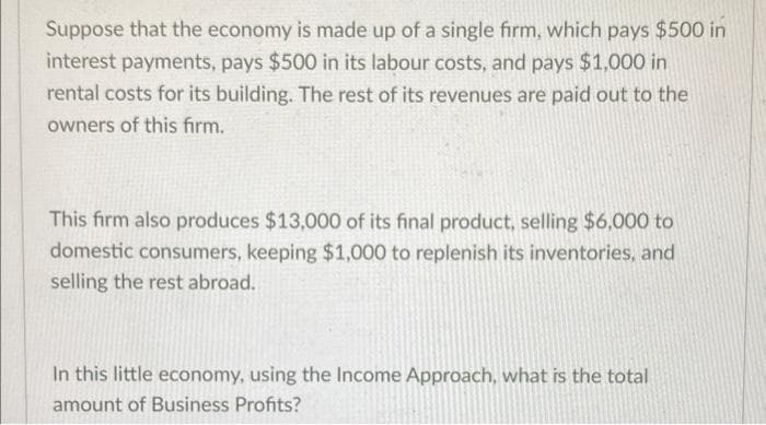 Suppose that the economy is made up of a single firm, which pays $500 in
interest payments, pays $500 in its labour costs, and pays $1,000 in
rental costs for its building. The rest of its revenues are paid out to the
owners of this firm..
This firm also produces $13,000 of its final product, selling $6,000 to
domestic consumers, keeping $1,000 to replenish its inventories, and
selling the rest abroad.
In this little economy, using the Income Approach, what is the total
amount of Business Profits?