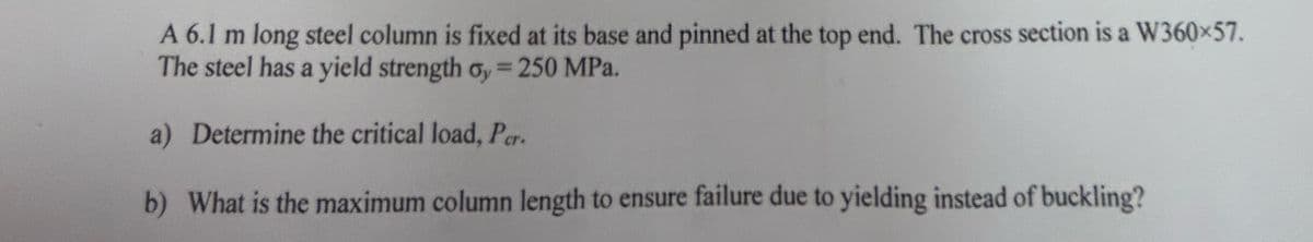 A 6.1 m long steel column is fixed at its base and pinned at the top end. The cross section is a W360×57.
The steel has a yield strength oy = 250 MPa.
a) Determine the critical load, Per
b) What is the maximum column length to ensure failure due to yielding instead of buckling?