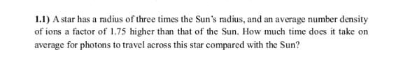1.1) A star has a radius of three times the Sun's radius, and an average number density
of ions a factor of 1.75 higher than that of the Sun. How much time does it take on
average for photons to travel across this star compared with the Sun?
