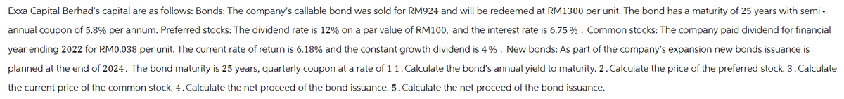 Exxa Capital Berhad's capital are as follows: Bonds: The company's callable bond was sold for RM924 and will be redeemed at RM1300 per unit. The bond has a maturity of 25 years with semi-
annual coupon of 5.8% per annum. Preferred stocks: The dividend rate is 12% on a par value of RM100, and the interest rate is 6.75% . Common stocks: The company paid dividend for financial
year ending 2022 for RM0.038 per unit. The current rate of return is 6.18% and the constant growth dividend is 4%. New bonds: As part of the company's expansion new bonds issuance is
planned at the end of 2024. The bond maturity is 25 years, quarterly coupon at a rate of 1 1. Calculate the bond's annual yield to maturity. 2. Calculate the price of the preferred stock. 3. Calculate
the current price of the common stock. 4. Calculate the net proceed of the bond issuance. 5. Calculate the net proceed of the bond issuance.