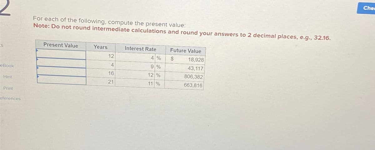 S
eBook
Hint
Print
eferences
For each of the following, compute the present value:
Note: Do not round intermediate calculations and round your answers to 2 decimal places, e.g., 32.16.
Present Value
Years
12
4
16
21
Interest Rate
4 %
9 %
12 %
11 %
Future Value
$
18,928
43,117
806,382
663,816
Chec
