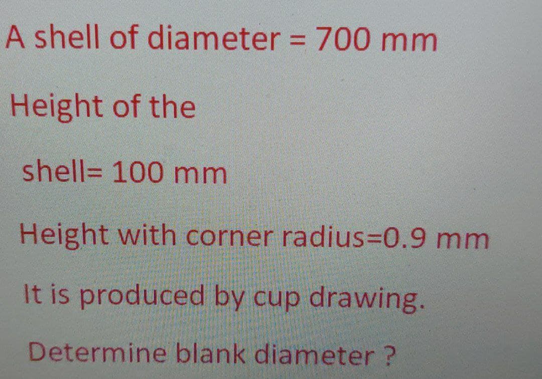 A shell of diameter = 700 mm
Height of the
shell= 100 mm
Height with corner radius30.9 mm
It is produced by cup drawing.
Determine blank diameter ?
