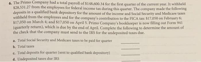 6. The Primo Company had a total payroll of $148,600.34 for the first quarter of the current year. It withheld
$28,531.27 from the employees for federal income tax during this quarter. The company made the following
deposits in a qualified bank depository for the amount of the income and Social Security and Medicare taxes
withheld from the employees and for the company's contribution to the FICA tax: $17,050 on February 6;
$17,050 on March 4; and $17,050 on April 5. Primo Company's bookkeeper is now filling out Form 941
(quarterly return), which is due by the end of April. Complete the following to determine the amount of
the check that the company must send to the IRS for the undeposited taxes due.
a. Total Social Security and Medicare taxes to be paid for quarter
b. Total taxes
c. Total deposits for quarter (sent to qualified bank depository)
d. Undeposited taxes due IRS
