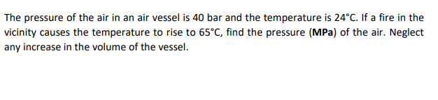 The pressure of the air in an air vessel is 40 bar and the temperature is 24°C. If a fire in the
vicinity causes the temperature to rise to 65°C, find the pressure (MPa) of the air. Neglect
any increase in the volume of the vessel.
