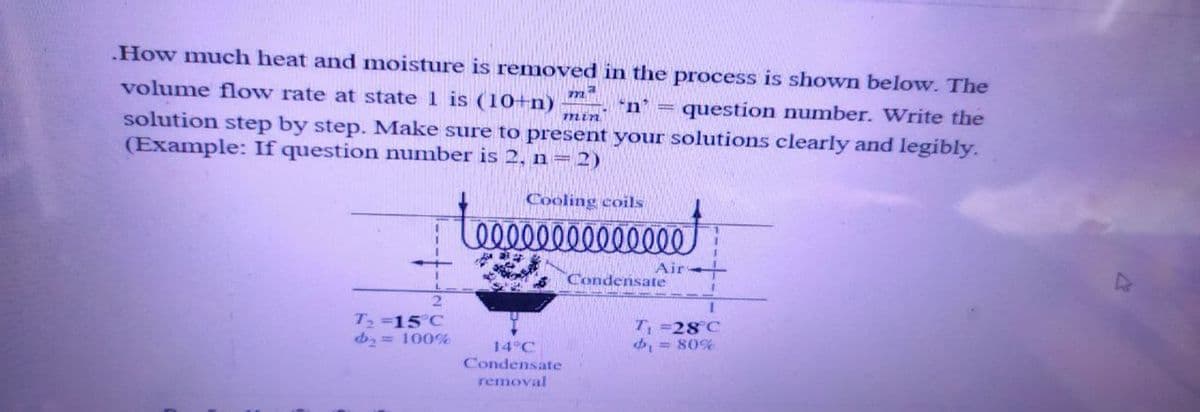 .How much heat and moisture is removed in the process is shown below. The
volume flow rate at state 1 is (10+n) 'n' = question number. Write the
solution step by step. Make sure to present your solutions clearly and legibly.
(Example: If question number is 2, n = 2)
ma
min
2
T₂ =15°C
₂ = 100%
Cooling coils
elllllllllllll
14°C
Condensate
removal
Air
Condensate
1
T₁=28°C
₁ = 80%