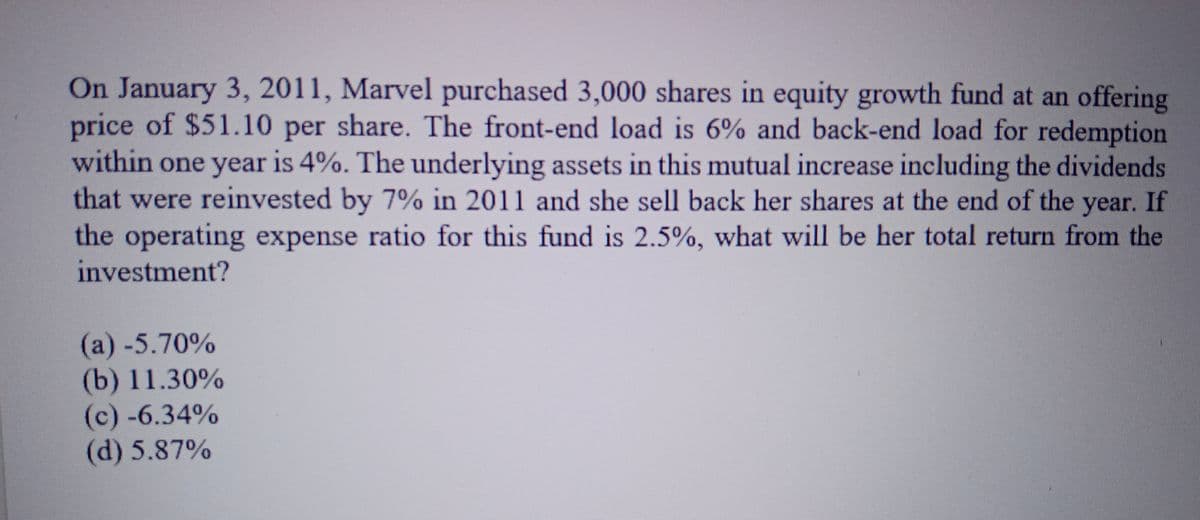 On January 3, 2011, Marvel purchased 3,000 shares in equity growth fund at an offering
price of $51.10 per share. The front-end load is 6% and back-end load for redemption
within one year is 4%. The underlying assets in this mutual increase including the dividends
that were reinvested by 7% in 2011 and she sell back her shares at the end of the
year. If
the operating expense ratio for this fund is 2.5%, what will be her total return from the
investment?
(a) -5.70%
(b) 11.30%
(c)-6.34%
(d) 5.87%