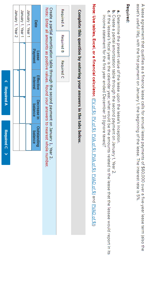 A lease agreement that qualifies as a finance lease calls for annual lease payments of $60,000 over a five-year lease term (also the
asset's useful life), with the first payment on January 1, the beginning of the lease. The interest rate is 5%.
Required:
a. Determine the present value of the lease upon the lease's inception.
b. Create a partial amortization table through the second payment on January 1, Year 2.
c. If the lessee's fiscal year is the calendar year, what would be the amounts related to the lease that the lessee would report in its
income statement for the first year ended December 31 (ignore taxes)?
Note: Use tables, Excel, or a financial calculator. (FV of $1, PV of $1, FVA of $1, PVA of $1, FVAD of $1 and PVAD of $1)
Complete this question by entering your answers in the tabs below.
Required A Required B Required C
Create a partial amortization table through the second payment on January 1, Year 2.
Note: Enter all amounts as positive values. Round your answers to nearest whole number.
Date
January 1, Year 1
January 1, Year 1
January 1, Year 2
Lease
Payment
Effective Decrease in
Interest
balance
< Required A
Outstanding
balance
Required C >