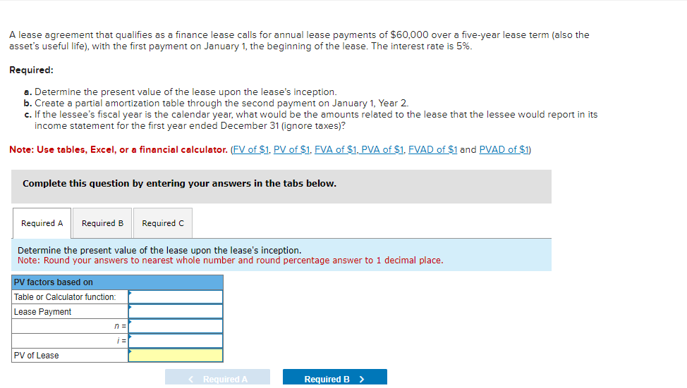 A lease agreement that qualifies as a finance lease calls for annual lease payments of $60,000 over a five-year lease term (also the
asset's useful life), with the first payment on January 1, the beginning of the lease. The interest rate is 5%.
Required:
a. Determine the present value of the lease upon the lease's inception.
b. Create a partial amortization table through the second payment on January 1, Year 2.
c. If the lessee's fiscal year is the calendar year, what would be the amounts related to the lease that the lessee would report in its
income statement for the first year ended December 31 (ignore taxes)?
Note: Use tables, Excel, or a financial calculator. (FV of $1, PV of $1, FVA of $1, PVA of $1, FVAD of $1 and PVAD of $1)
Complete this question by entering your answers in the tabs below.
Required A Required B
Determine the present value of the lease upon the lease's inception.
Note: Round your answers to nearest whole number and round percentage answer to 1 decimal place.
PV factors based on
Table or Calculator function:
Lease Payment
PV of Lease
n =
Required C
i=
< Required A
Required B >