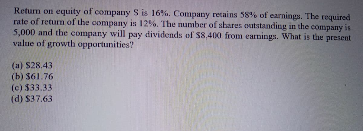 Return on equity of company S is 16%. Company retains 58% of earnings. The required
rate of return of the company is 12%. The number of shares outstanding in the company is
5,000 and the company will pay dividends of $8,400 from earnings. What is the present
value of growth opportunities?
(a) $28.43
(b) $61.76
(c) $33.33
(d) $37.63