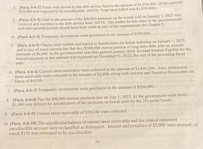 2. [Para. 6-b-2] Taxes were levied by the debt service fund in the amount of $1,938,000. Of this amount,
$38,000 was expected to be uncollectible. (NOTE: Total taxes billed was $1,938,000.)
3. [Para. 6-b-3] Cash in the amount of the $40,000 premium on the bonds sold on January 1, 2023 was
received and recorded in the debt service fund. NOTE: The credits for this entry in the governmental
activities general journal should have been made as part of the requirements for Chapter 5.
4. [Para. 6-b-4] Temporary investments were purchased in the amount of $100,000.
40% AL
5.
[Para. 6-b-5] Checks were written and mailed to bondholders for bonds maturing on January 1, 2023,
and to pay all bond interest due that day ($300,000 current portion of long term debt, plus an interest
payment of $6,000. In the governmental activities general journal, debit Accrued Interest Payable for the
interest payment as this amount was expensed on December 31, 2022, the end of the preceding fiscal
year.
6. [Para. 6-b-6] Current taxes receivable were collected in the amount of $1,841,100. Also, delinquent
taxes receivable were collected in the amount of $5,600, along with Interest and Penalties Receivable on
Taxes of $4,550.
stolyot
7. [Para. 6-b-7] Temporary investments were purchased in the amount of $200,000.
8. [Para. 6-b-8] Pay the $40,000 interest payment due on July 1, 2023. At the government-wide level, pall
$1,000 was debited for amortization of the premium on bonds sold for the 2% serial bonds.
9. [Para. 6-b-9] Current taxes receivable of $58,140 were collected.
10. [Para. 6-b-10] The uncollected balance of current taxes receivable and the related estimated
uncollectible account were reclassified as delinquent. Interest and penalties of $3,000 were accrued, of
which $150 was estimated to be uncollectible.
ello to
14.