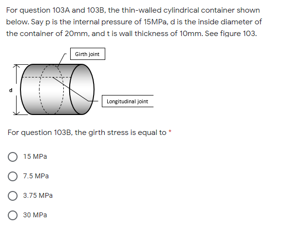 For question 103A and 103B, the thin-walled cylindrical container shown
below. Say p is the internal pressure of 15MPA, d is the inside diameter of
the container of 20mm, and t is wall thickness of 10mm. See figure 103.
Girth joint
d
Longitudinal joint
For question 103B, the girth stress is equal to
15 MPа
О 7,5 МРа
3.75 MPа
О 30 МРа
