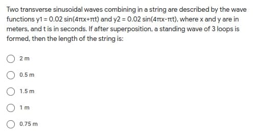 Two transverse sinusoidal waves combining in a string are described by the wave
functions y1 = 0.02 sin(4Ttx+Ttt) and y2 = 0.02 sin(4Ttx-Tt), where x and y are in
meters, and t is in seconds. If after superposition, a standing wave of 3 loops is
formed, then the length of the string is:
2 m
0.5 m
1.5 m
1 m
0.75 m
