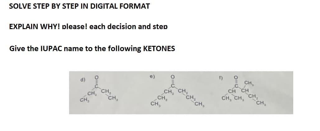 SOLVE STEP BY STEP IN DIGITAL FORMAT
EXPLAIN WHY! please! each decision and step
Give the IUPAC name to the following KETONES
d)
CH₂
CH,
CH₂
CH,
400
0440
-CH₂ CH₂ CH₂
f)
O
CH₂
CH CH
CH, CH, CH₂
CH,
