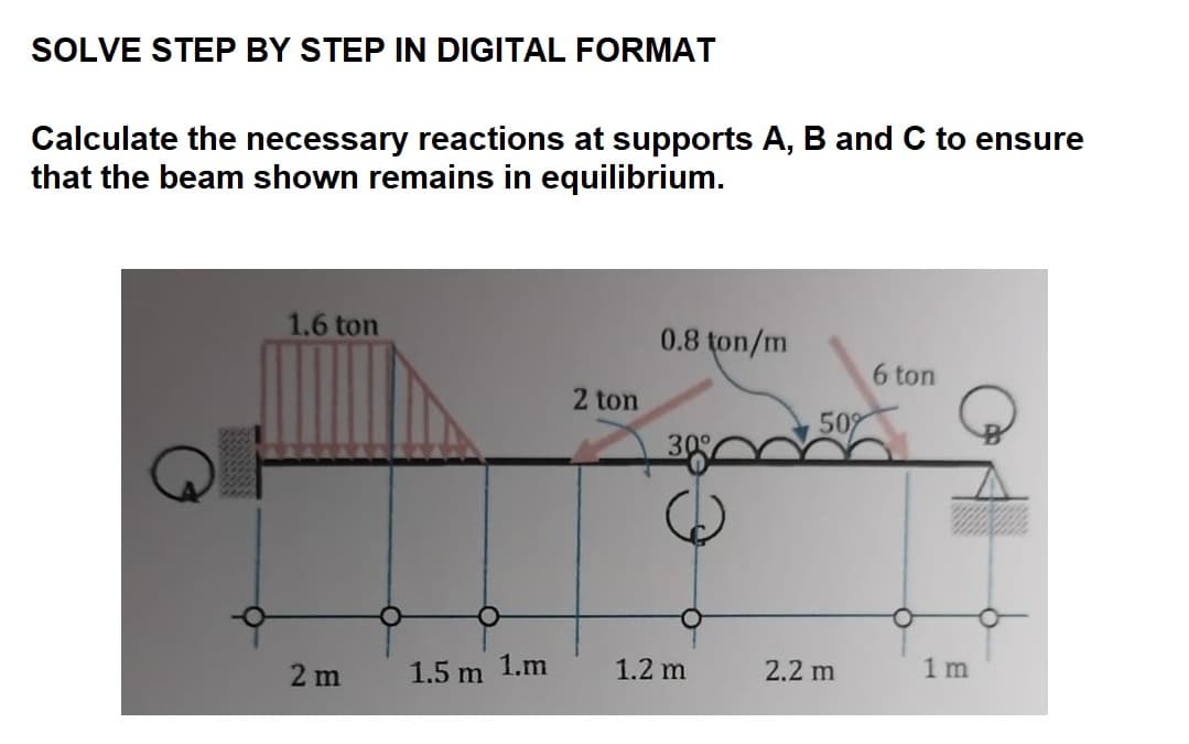 SOLVE STEP BY STEP IN DIGITAL FORMAT
Calculate the necessary reactions at supports A, B and C to ensure
that the beam shown remains in equilibrium.
1.6 ton
2 m
1.5 m 1.m
2 ton
0.8 ton/m
1.2 m
50%
2.2 m
6 ton
O
1 m